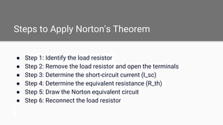 Steps to Apply Norton's Theorem
● Step 1: Identify the load resistor
● Step 2: Remove the load resistor and open the terminals
● Step 3: Determine the short-circuit current (I_sc)
● Step 4: Determine the equivalent resistance (R_th)
● Step 5: Draw the Norton equivalent circuit
● Step 6: Reconnect the load resistor
 
