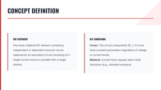 CONCEPT DEFINITION
THE STATEMENT
Any linear, bilateral DC network containing
independent or dependent sources can be
replaced by an equivalent circuit consisting of a
single current source in parallel with a single
resistor.
KEY CONDITIONS
Linear: The circuit components R, L, C) must
have constant parameters regardless of voltage
or current levels.
Bilateral: Current flows equally well in both
directions (e.g., standard resistors).
 