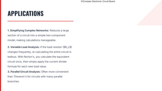 APPLICATIONS
1. Simplifying Complex Networks: Reduces a large
section of a circuit into a simple two-component
model, making calculations manageable.
2. Variable Load Analysis: If the load resistor $R_L$
changes frequently, re-calculating the entire circuit is
tedious. With Norton's, you calculate the equivalent
circuit once, then simply apply the current divider
formula for each new load value.
3. Parallel Circuit Analysis: Often more convenient
than Thevenin's for circuits with many parallel
branches.
 