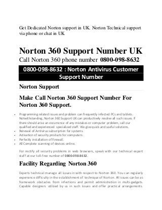 Get Dedicated Norton support in UK. Norton Technical support
via phone or chat in UK
Norton 360 Support Number UK
Call Norton 360 phone number 0800-098-8632
0800-098-8632 : Norton Antivirus Customer
Support Number
Norton Support
Make Call Norton 360 Support Number For
Norton 360 Support.
 Programming related issues and problem can frequently infected PCs and tablets.
Notwithstanding, Norton 360 Support UK can productively resolve all such issues. If
there should arise an occurrence of any mistakes or computer problem, call our
qualified and experienced specialized staff. We give quick and useful solutions.
 Renewal of Antivirus subscription for systems.
 Activation of security products for computers.
 Perfectly installation of Firewall.
 All Complete scanning of devices online.
For rectify all security problems in web browsers, speak with our technical expert
staff at our toll-free number of 0800-098-8632.
Facility Regarding Norton 360
Experts technical manage all issues in with respect to Norton 360. You can regularly
experience difficulty in the establishment of technique of Norton. All issues can be as
framework obstacles from infections and permit administration in multi-gadgets.
Capable designers utilized by us in such issues and offer practical arrangements.
 