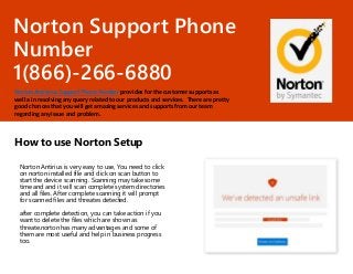 Norton Support Phone
Number
1(866)-266-6880
Norton Antivirus Support Phone Number provides for the customer supports as
well a in resolving any query related to our products and services. There are pretty
good chances that you will get amazing services and supports from our team
regarding any issue and problem.
How to use Norton Setup
Norton Antirius is very easy to use, You need to click
on norton installed file and click on scan button to
start the device scanning. Scanning may take some
time and and it will scan complete system directories
and all files. After complete scanning it will prompt
for scanned files and threates detected.
after complete detection, you can take action if you
want to delete the files which are shown as
threate.norton has many advantages and some of
them are most useful and help in business progress
too.
 