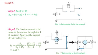 Step 3: See Fig. 16
𝑅 𝑁 = R1 + R2 = 5 + 4 = 9 Ω
Fig. 16 Determining 𝑅 𝑁 for the network
Step 4: The Norton current is the
same as the current through the 4
Ω resistor. Applying the current
divider rule gives
𝐼 𝑁 =
𝐼. 𝑅1
𝑅1 + 𝑅2
=
(5)(10)
5 + 4
=
50
9
= 5.56 𝐴
Fig. 17 Determining 𝐼 𝑁 for the network
Example 3.
 