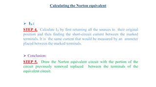  IN :
STEP 4. Calculate IN by first returning all the sources to their original
position and then finding the short-circuit current between the marked
terminals. It is the same current that would be measured by an ammeter
placed between the marked terminals.
 Conclusion:
STEP 5. Draw the Norton equivalent circuit with the portion of the
circuit previously removed replaced between the terminals of the
equivalent circuit.
Calculating the Norton equivalent
 