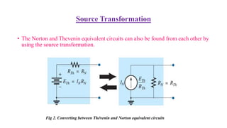 Source Transformation
• The Norton and Thevenin equivalent circuits can also be found from each other by
using the source transformation.
Fig 2. Converting between Thévenin and Norton equivalent circuits
 