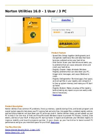 Norton Utilities 16.0 - 1 User / 3 PC

                                                                 Price :
                                                                           Check Price



                                                                Average Customer Rating

                                                                               3.5 out of 5




                                                            Product Feature
                                                            q   Speed Disk: Brings together (defragments) and
                                                                reorganizes (optimizes) files and data that have
                                                                become scattered across your hard drive.
                                                            q   Disk Doctor: Scans your hard drive and alerts you
                                                                to problems that can cause computer errors and
                                                                crash your hard drive.
                                                            q   Registry Cleaner: Helps eliminate Windows
                                                                Registry problems that can slow down your PC,
                                                                trigger error messages, and cause Windows to
                                                                crash.
                                                            q   Registry Defragmenter: Removes gaps, free space,
                                                                and corrupt files in your registry and compacts it
                                                                to free up system memory and make your PC start
                                                                up faster.
                                                            q   Registry Restore: Makes a backup of the registry
                                                                before making any repairs so you can easily undo
                                                                them if necessary.
                                                            q   Read more




Product Description
Norton Utilities fixes common PC problems, frees up memory, speeds startup time, and boosts program and
overall system speed to help keep your PC running fast and error-free. Unneeded files, outdated registry entries,
and hard disk problems can slow down your PC and even crash it. Norton Utilities cleans up and speeds up your
PC to help it run like new. It finds and fixes Microsoft Windows issues to prevent PC freezes, crashes, slow
downs, and loss of your Stuff. It helps your PC start up faster. It repairs and optimizes your Windows registry to
improve stability and launch programs quicker. It even cleans up your hard drive to boost overall PC
performance and give you more disk space for your Stuff. Read more

You May Also Like
Norton Internet Security 2013 - 1 User / 3 PC
Norton Ghost 15.0 - 1 PC
 