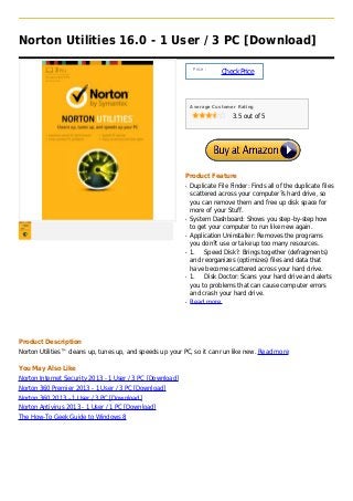Norton Utilities 16.0 - 1 User / 3 PC [Download]

                                                                Price :
                                                                          Check Price



                                                               Average Customer Rating

                                                                               3.5 out of 5




                                                           Product Feature
                                                           q   Duplicate File Finder: Finds all of the duplicate files
                                                               scattered across your computer?s hard drive, so
                                                               you can remove them and free up disk space for
                                                               more of your Stuff.
                                                           q   System Dashboard: Shows you step-by-step how
                                                               to get your computer to run like new again.
                                                           q   Application Uninstaller: Removes the programs
                                                               you don?t use or take up too many resources.
                                                           q   1. Speed Disk?: Brings together (defragments)
                                                               and reorganizes (optimizes) files and data that
                                                               have become scattered across your hard drive.
                                                           q   1. Disk Doctor: Scans your hard drive and alerts
                                                               you to problems that can cause computer errors
                                                               and crash your hard drive.
                                                           q   Read more




Product Description
Norton Utilities™ cleans up, tunes up, and speeds up your PC, so it can run like new. Read more

You May Also Like
Norton Internet Security 2013 - 1 User / 3 PC [Download]
Norton 360 Premier 2013 - 1 User / 3 PC [Download]
Norton 360 2013 - 1 User / 3 PC [Download]
Norton Antivirus 2013 - 1 User / 1 PC [Download]
The How-To Geek Guide to Windows 8
 