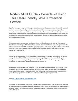 Norton VPN Guide - Benefits of Using
This User-Friendly Wi-Fi Protection
Service
If you're lookingforabeginner-friendlyvirtualprivate networkforyourdesktop,NortonVPN isagood
choice.Itwas developedbySymantecIncorporationandoffers privacyandanonymitybyallow
connectionstoa private networkfromapublicconnection.There are over20 serverlocationstochoose
fromwithat leasttwo serversperlocation.Thisisageographicallydiverse collectionof serveroptions
all aroundthe world,incontinentssuchasNorthAmerica,Middle East,Africa,SouthAmerica,Europe,
and eventhe SouthPacific.
The company doesnotstore your location,whichmeansthere isnosessionlogging.Thisisagreat
benefit,andsomethingall VPNsofferbutsadlydonot. NortonWiFi Privacy.While it'sagoodchoice for
Windowsusers,it'scompatible withotheroperatingsystems,suchasMac OS, Android,Linux,etc.Use it
not onlyonyour desktopbutwithyourmobile devicesaswell.It'seasytosetupandrun on any
computeror smartphone.
NortonVPN isavailable indifferentsubscriptionsdependingonthe numberof devicesforwhichyou
needprotection:1,5, or 10. In additiontocomplete anonymity,youcanalsoexpectbank-grade
encryptionwhenconductingbankingbusinessonline.There isprotectionforshoppingaswell.All of
your personal andfinancial informationstaysprivate andsecure.
Ad trackerscan be veryannoying.However,it'snotnecessarytodeal withthem.Youcan avoidthem
altogetherwiththisVPN program.The technologyblocksadtrackersbyinterceptingall cookiesand
removinganyinformationthatwouldidentifyyou.Websiteswillnotbe able totrack you anddeliver
youwithannoyingadsanymore.Thisbuilt-infeature will helpimprove speedsabit.
Here The Virtual LocationClientof NortonVPN
The Virtual Locationclientiseasytouse.The 20+ countriesare displayed,andclickingonone will result
inyour currentconnectionbeingautomaticallyclosed.A new serverwill be selectedforyou,depending
on whichcountryyouselect.It'sa lesstediousprocessthanthe manual stepsyou'dhave totake with
otherVPN clients.
 
