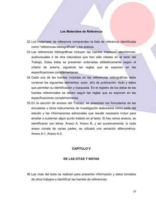 19
Los Materiales de Referencia
32.Los materiales de referencia comprenden la lista de referencia identificada
como “referencias bibliográficas” y los anexos.
33.Las referencias bibliográficas incluyen las fuentes impresas, electrónicas,
audiovisuales o de otra naturaleza que han sido citadas en el texto del
Trabajo. Estas listas se presentan ordenadas alfabéticamente según el
criterio de autoría, siguiendo las reglas que se exponen en las
especificaciones complementarias.
34.Cada una de las fuentes incluidas en las referencias bibliográficas debe
contener los siguientes elementos: autor, año de publicación, título y datos
que permitan su identificación y búsqueda. En el registro de los datos de las
fuentes referenciales se deben seguir las reglas que se exponen en las
especificaciones complementarias.
35.En la sección de anexos del Trabajo, se presentan los formularios de las
encuestas u otros instrumentos de investigación elaborados como parte del
estudio y las informaciones adicionales que resulte necesario incluir para
ampliar o sustentar algún punto tratado en el texto. Si hay varios anexos, se
identificaran con letras: Anexo A, Anexo B, y así sucesivamente; si cada
anexo consta de varias partes, se utilizará una seriación alfanumérica:
Anexo A-1, Anexo A-2.
CAPÍTULO V
DE LAS CITAS Y NOTAS
36.Las citas del texto se realizan para presentar información y datos tomados
de otros trabajos e identificar las fuentes de referencias.
 