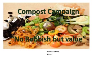 Compost Campaign
“No Rubbish but value”
Ivan M Ostos
2015
 