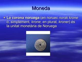 Moneda La corona noruega  (en noruec  norsk krone  o, simplement,  krone ; en plural,  kroner ) és la unitat monetària de Noruega  