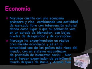 Economía
   Noruega cuenta con una economía
    próspera y rica, combinando una actividad
    de mercado libre con intervención estatal
    dando como lugar a que su población viva
    en un estado de bienestar, con bajos
    niveles de desigualdad y de corrupción
   Noruega ha experimentado un rápido
    crecimiento económico y es en la
    actualidad uno de los países más ricos del
    mundo, con un sistema escandinavo
    de provisión de bienestar social . Noruega
    es el tercer exportador de petróleo del
    mundo después de Rusia y Arabia Saudita
 