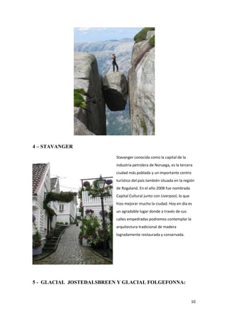 10
4 – STAVANGER
Stavanger conocida como la capital de la
industria petrolera de Noruega, es la tercera
ciudad más poblada y un importante centro
turístico del país también situada en la región
de Rogaland. En el año 2008 fue nombrada
Capital Cultural junto con Liverpool, lo que
hizo mejorar mucho la ciudad. Hoy en día es
un agradable lugar donde a través de sus
calles empedradas podremos contemplar la
arquitectura tradicional de madera
logradamente restaurada y conservada.
5 - GLACIAL JOSTEDALSBREEN Y GLACIAL FOLGEFONNA:
 