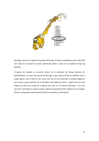 11
Noruega cuenta con el glacial más grande de Europa, el Glacial Jostedalsbreen que cubre 487
km² sobre los municipios de Luster, Balestrand, Jølster y Stryn en el condado de Sogn og
Fjordane.
El glaciar de Jostedal se encuentra dentro de la extensión del Parque Nacional de
Jostedalsbreen, el cuarto más grande de Noruega, y que ocupa el triple de superficie que el
propio glaciar, unos 1.310 km² por lo que esta zona se ha convertido en parada obligatoria
para el que le gusta disfrutar de la naturaleza. Nos podemos acercar a algunas de las varias
lenguas de hielo que conforman el glacial pero solo con el material adecuado o con una
excursión contratada se puede acceder al glacial propiamente dicho. Algunas de sus lenguas
ofrecen unos paisajes espectaculares como los mostrados a continuación.
 