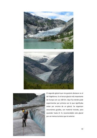 12
El segundo glacial que me gustaría destacar es el
de Folgefonna. Es el tercer glacial más importante
de Europa con sus 168 km. Aquí fue donde pude
experimentar por primera vez lo que significaba
andar por encima de un glacial. Se organizan
excursiones guiadas, con material incluido, para
ascender hasta él. Es recomendable este glacial
por ser menos turístico que el anterior.
 