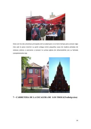 14
Estos son los dos atractivos principales de la ciudad pero si se tiene tiempo para conocer algo
más vale la pena recorrer su parte antigua entre pequeñas casas de madera pintadas de
vistosos colores o acercarse a conocer la curiosa iglesia de Johanneskirke con su fachada
completamente roja.
7 – CARRETERA DE LA ESCALERA DE LOS TROLS(Trollstigveien)
 