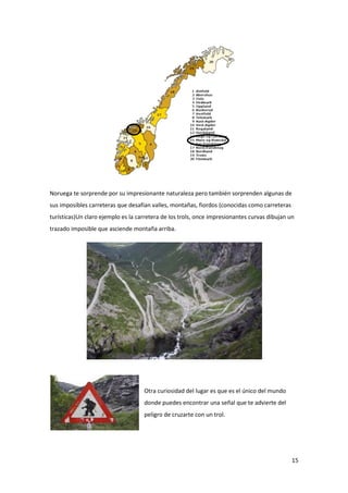 15
Noruega te sorprende por su impresionante naturaleza pero también sorprenden algunas de
sus imposibles carreteras que desafían valles, montañas, fiordos (conocidas como carreteras
turísticas)Un claro ejemplo es la carretera de los trols, once impresionantes curvas dibujan un
trazado imposible que asciende montaña arriba.
Otra curiosidad del lugar es que es el único del mundo
donde puedes encontrar una señal que te advierte del
peligro de cruzarte con un trol.
 