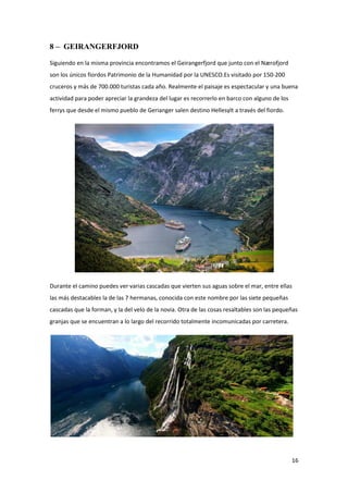 16
8 – GEIRANGERFJORD
Siguiendo en la misma provincia encontramos el Geirangerfjord que junto con el Nærofjord
son los únicos fiordos Patrimonio de la Humanidad por la UNESCO.Es visitado por 150-200
cruceros y más de 700.000 turistas cada año. Realmente el paisaje es espectacular y una buena
actividad para poder apreciar la grandeza del lugar es recorrerlo en barco con alguno de los
ferrys que desde el mismo pueblo de Gerianger salen destino Hellesylt a través del fiordo.
Durante el camino puedes ver varias cascadas que vierten sus aguas sobre el mar, entre ellas
las más destacables la de las 7 hermanas, conocida con este nombre por las siete pequeñas
cascadas que la forman, y la del velo de la novia. Otra de las cosas resaltables son las pequeñas
granjas que se encuentran a lo largo del recorrido totalmente incomunicadas por carretera.
 