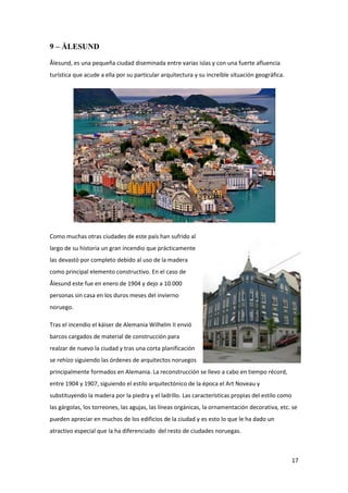 17
9 – ÅLESUND
Ålesund, es una pequeña ciudad diseminada entre varias islas y con una fuerte afluencia
turística que acude a ella por su particular arquitectura y su increíble situación geográfica.
Como muchas otras ciudades de este país han sufrido al
largo de su historia un gran incendio que prácticamente
las devastó por completo debido al uso de la madera
como principal elemento constructivo. En el caso de
Ålesund este fue en enero de 1904 y dejo a 10.000
personas sin casa en los duros meses del invierno
noruego.
Tras el incendio el káiser de Alemania Wilhelm II envió
barcos cargados de material de construcción para
realzar de nuevo la ciudad y tras una corta planificación
se rehízo siguiendo las órdenes de arquitectos noruegos
principalmente formados en Alemania. La reconstrucción se llevo a cabo en tiempo récord,
entre 1904 y 1907, siguiendo el estilo arquitectónico de la época el Art Noveau y
substituyendo la madera por la piedra y el ladrillo. Las características propias del estilo como
las gárgolas, los torreones, las agujas, las líneas orgánicas, la ornamentación decorativa, etc. se
pueden apreciar en muchos de los edificios de la ciudad y es esto lo que le ha dado un
atractivo especial que la ha diferenciado del resto de ciudades noruegas.
 