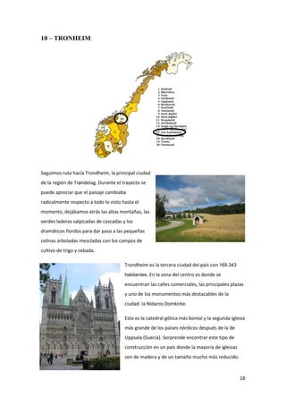 18
10 – TRONHEIM
Seguimos ruta hacía Trondheim, la principal ciudad
de la región de Trøndelag. Durante el trayecto se
puede apreciar que el paisaje cambiaba
radicalmente respecto a todo lo visto hasta el
momento, dejábamos atrás las altas montañas, las
verdes laderas salpicadas de cascadas y los
dramáticos fiordos para dar paso a las pequeñas
colinas arboladas mezcladas con los campos de
cultivo de trigo y cebada.
Trondheim es la tercera ciudad del país con 169.343
habitantes. En la zona del centro es donde se
encuentran las calles comerciales, las principales plazas
y uno de los monumentos más destacables de la
ciudad: la Nidaros Domkirke.
Esta es la catedral gótica más boreal y la segunda iglesia
más grande de los países nórdicos después de la de
Uppsala (Suecia). Sorprende encontrar este tipo de
construcción en un país donde la mayoría de iglesias
son de madera y de un tamaño mucho más reducido.
 