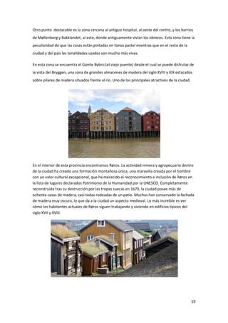 19
Otro punto destacable es la zona cercana al antiguo hospital, al oeste del centro, y los barrios
de Møllenberg y Bakklandet, al este, donde antiguamente vivían los obreros. Esta zona tiene la
peculiaridad de que las casas están pintadas en tonos pastel mientras que en el resto de la
ciudad y del país las tonalidades usadas son mucho más vivas.
En esta zona se encuentra el Gamle Bybro (el viejo puente) desde el cual se puede disfrutar de
la vista del Bryggen, una zona de grandes almacenes de madera del siglo XVIII y XIX estacados
sobre pilares de madera situados frente al río. Uno de los principales atractivos de la ciudad.
En el interior de esta provincia encontramos Røros. La actividad minera y agropecuaria dentro
de la ciudad ha creado una formación montañosa única, una maravilla creada por el hombre
con un valor cultural excepcional, que ha merecido el reconocimiento e inclusión de Røros en
la lista de lugares declarados Patrimonio de la Humanidad por la UNESCO. Completamente
reconstruida tras su destrucción por las tropas suecas en 1679, la ciudad posee más de
ochenta casas de madera, casi todas rodeadas de un patio. Muchas han conservado la fachada
de madera muy oscura, lo que da a la ciudad un aspecto medieval. Lo más increíble es ver
cómo los habitantes actuales de Røros siguen trabajando y viviendo en edificios típicos del
siglo XVII y XVIII.
 