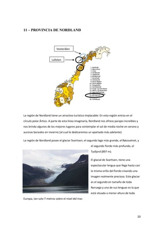 20
11 – PROVINCIA DE NORDLAND
La región de Nordland tiene un atractivo turístico implacable: En esta región entras en el
círculo polar Ártico. A parte de esta línea imaginaria, Nordland nos ofrece parajes increíbles y
nos brinda algunos de los mejores lugares para contemplar el sol de media noche en verano y
auroras boreales en invierno (al cual le dedicaremos un apartado más adelante).
La región de Nordland posee el glaciar Svartisen; el segundo lago más grande, el Røssvatnet, y
el segundo fiordo más profundo, el
Tysfjord (897 m).
El glacial de Svartisen, tiene una
espectacular lengua que llega hasta casi
la misma orilla del fiordo creando una
imagen realmente preciosa. Este glaciar
es el segundo en tamaño de toda
Noruega y una de sus lenguas es la que
está situada a menor altura de toda
Europa, tan solo 7 metros sobre el nivel del mar.
Vesterålen
Lofoten
 