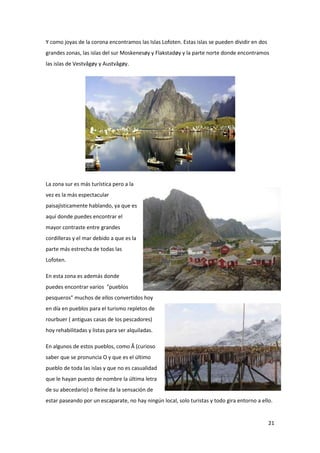 21
Y como joyas de la corona encontramos las Islas Lofoten. Estas islas se pueden dividir en dos
grandes zonas, las islas del sur Moskenesøy y Flakstadøy y la parte norte donde encontramos
las islas de Vestvågøy y Austvågøy.
La zona sur es más turística pero a la
vez es la más espectacular
paisajísticamente hablando, ya que es
aquí donde puedes encontrar el
mayor contraste entre grandes
cordilleras y el mar debido a que es la
parte más estrecha de todas las
Lofoten.
En esta zona es además donde
puedes encontrar varios "pueblos
pesqueros" muchos de ellos convertidos hoy
en día en pueblos para el turismo repletos de
rourbuer ( antiguas casas de los pescadores)
hoy rehabilitadas y listas para ser alquiladas.
En algunos de estos pueblos, como Å (curioso
saber que se pronuncia O y que es el último
pueblo de toda las islas y que no es casualidad
que le hayan puesto de nombre la última letra
de su abecedario) o Reine da la sensación de
estar paseando por un escaparate, no hay ningún local, solo turistas y todo gira entorno a ello.
 