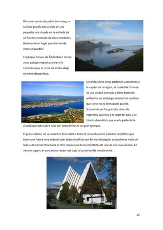 25
Rincones como el pueblo de Husoy, un
curioso pueblo construido en una
pequeña isla situada en la entrada de
un fiordo y rodeada de altas montañas.
Realmente un lugar peculiar donde
crear un pueblo!
El parque natural de Ånderdalen ofrece
unos paisajes espectaculares y la
carretera que lo cruza de arriba abajo
no tiene desperdicio.
Dejando a tras Senja podemos acercarnos a
la capital de la región, la ciudad de Tromsø
es una ciudad animada y tiene bastante
ambiente sin embargo el atractivo turístico
que tiene no es demasiado grande.
Sorprende ver las grandes obras de
ingeniería que hay a lo largo del país, y el
túnel subacuático que une la parte de la
ciudad que esta sobre islas con tierra firme es un gran ejemplo.
El gran reclamo de la ciudad es Tromsdalen Kirke la conocida como Catedral del Ártico que
tiene una forma muy original pues todo el edificio son formas triangular ascendentes hacía un
lado y descendientes hacía el otro simula una de las montañas de una de sus islas vecinas. En
verano organizan conciertos nocturnos bajo la luz del sol de medianoche.
 