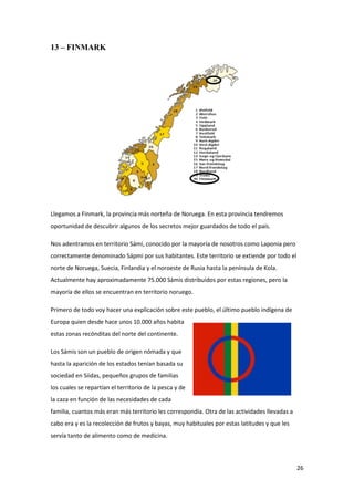 26
13 – FINMARK
Llegamos a Finmark, la provincia más norteña de Noruega. En esta provincia tendremos
oportunidad de descubrir algunos de los secretos mejor guardados de todo el país.
Nos adentramos en territorio Sámi, conocido por la mayoría de nosotros como Laponia pero
correctamente denominado Sápmi por sus habitantes. Este territorio se extiende por todo el
norte de Noruega, Suecia, Finlandia y el noroeste de Rusia hasta la península de Kola.
Actualmente hay aproximadamente 75.000 Sámis distribuidos por estas regiones, pero la
mayoría de ellos se encuentran en territorio noruego.
Primero de todo voy hacer una explicación sobre este pueblo, el último pueblo indígena de
Europa quien desde hace unos 10.000 años habita
estas zonas recónditas del norte del continente.
Los Sámis son un pueblo de origen nómada y que
hasta la aparición de los estados tenían basada su
sociedad en Siidas, pequeños grupos de familias
los cuales se repartían el territorio de la pesca y de
la caza en función de las necesidades de cada
familia, cuantos más eran más territorio les correspondía. Otra de las actividades llevadas a
cabo era y es la recolección de frutos y bayas, muy habituales por estas latitudes y que les
servía tanto de alimento como de medicina.
 