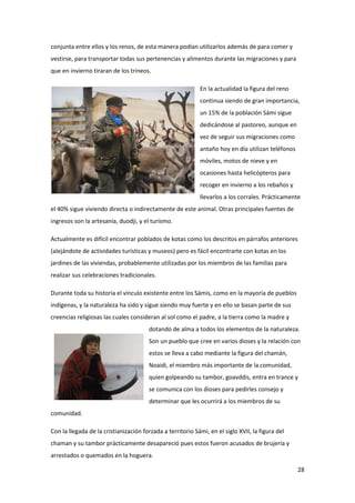 28
conjunta entre ellos y los renos, de esta manera podían utilizarlos además de para comer y
vestirse, para transportar todas sus pertenencias y alimentos durante las migraciones y para
que en invierno tiraran de los trineos.
En la actualidad la figura del reno
continua siendo de gran importancia,
un 15% de la población Sámi sigue
dedicándose al pastoreo, aunque en
vez de seguir sus migraciones como
antaño hoy en día utilizan teléfonos
móviles, motos de nieve y en
ocasiones hasta helicópteros para
recoger en invierno a los rebaños y
llevarlos a los corrales. Prácticamente
el 40% sigue viviendo directa o indirectamente de este animal. Otras principales fuentes de
ingresos son la artesanía, duodji, y el turismo.
Actualmente es difícil encontrar poblados de kotas como los descritos en párrafos anteriores
(alejándote de actividades turísticas y museos) pero es fácil encontrarte con kotas en los
jardines de las viviendas, probablemente utilizadas por los miembros de las familias para
realizar sus celebraciones tradicionales.
Durante toda su historia el vínculo existente entre los Sámis, como en la mayoría de pueblos
indígenas, y la naturaleza ha sido y sigue siendo muy fuerte y en ello se basan parte de sus
creencias religiosas las cuales consideran al sol como el padre, a la tierra como la madre y
dotando de alma a todos los elementos de la naturaleza.
Son un pueblo que cree en varios dioses y la relación con
estos se lleva a cabo mediante la figura del chamán,
Noaidi, el miembro más importante de la comunidad,
quien golpeando su tambor, goavddis, entra en trance y
se comunica con los dioses para pedirles consejo y
determinar que les ocurrirá a los miembros de su
comunidad.
Con la llegada de la cristianización forzada a territorio Sámi, en el siglo XVII, la figura del
chaman y su tambor prácticamente desapareció pues estos fueron acusados de brujería y
arrestados o quemados en la hoguera.
 