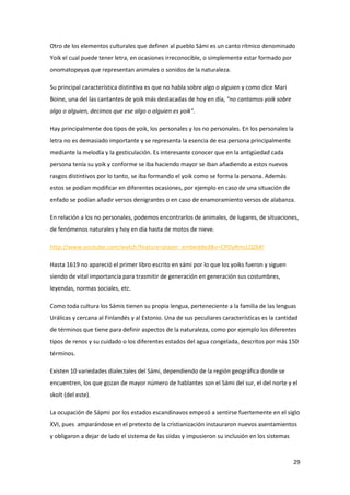 29
Otro de los elementos culturales que definen al pueblo Sámi es un canto rítmico denominado
Yoik el cual puede tener letra, en ocasiones irreconocible, o simplemente estar formado por
onomatopeyas que representan animales o sonidos de la naturaleza.
Su principal característica distintiva es que no habla sobre algo o alguien y como dice Mari
Boine, una del las cantantes de yoik más destacadas de hoy en día, "no cantamos yoik sobre
algo o alguien, decimos que ese algo o alguien es yoik".
Hay principalmente dos tipos de yoik, los personales y los no personales. En los personales la
letra no es demasiado importante y se representa la esencia de esa persona principalmente
mediante la melodía y la gesticulación. Es interesante conocer que en la antigüedad cada
persona tenía su yoik y conforme se iba haciendo mayor se iban añadiendo a estos nuevos
rasgos distintivos por lo tanto, se iba formando el yoik como se forma la persona. Además
estos se podían modificar en diferentes ocasiones, por ejemplo en caso de una situación de
enfado se podían añadir versos denigrantes o en caso de enamoramiento versos de alabanza.
En relación a los no personales, podemos encontrarlos de animales, de lugares, de situaciones,
de fenómenos naturales y hoy en día hasta de motos de nieve.
http://www.youtube.com/watch?feature=player_embedded&v=CPDyRmcLQZk#!
Hasta 1619 no apareció el primer libro escrito en sámi por lo que los yoiks fueron y siguen
siendo de vital importancia para trasmitir de generación en generación sus costumbres,
leyendas, normas sociales, etc.
Como toda cultura los Sámis tienen su propia lengua, perteneciente a la familia de las lenguas
Urálicas y cercana al Finlandés y al Estonio. Una de sus peculiares características es la cantidad
de términos que tiene para definir aspectos de la naturaleza, como por ejemplo los diferentes
tipos de renos y su cuidado o los diferentes estados del agua congelada, descritos por más 150
términos.
Existen 10 variedades dialectales del Sámi, dependiendo de la región geográfica donde se
encuentren, los que gozan de mayor número de hablantes son el Sámi del sur, el del norte y el
skolt (del este).
La ocupación de Sápmi por los estados escandinavos empezó a sentirse fuertemente en el siglo
XVI, pues amparándose en el pretexto de la cristianización instauraron nuevos asentamientos
y obligaron a dejar de lado el sistema de las siidas y impusieron su inclusión en los sistemas
 