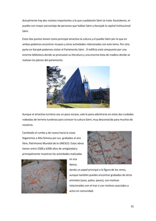 31
Actualmente hay dos núcleos importantes a lo que a población Sámi se trata: Kautokenio, el
pueblo con mayor porcentaje de personas que hablan Sámi y Karasjok la capital institucional
Sámi.
Estos dos puntos tienen como principal atractivo la cultura y el pueblo Sámi por lo que en
ambas podemos encontrar museos y otras actividades relacionadas con este tema. Por otra
parte en Karsjok podemos visitar el Parlamento Sámi . El edificio está compuesto por una
enorme biblioteca donde se promueve su literatura y una enorme kota de madera donde se
realizan los plenos del parlamento.
Aunque el atractivo turístico sea un poco escaso, vale la pena adentrarse en estas dos ciudades
rodeadas de terreno tundroso para conocer la cultura Sámi, muy desconocida para muchos de
nosotros.
Cambiado el rumbo y de nuevo hacia la costa
llegaremos a Alta famosa por sus grabados al aire
libre, Patrimonio Mundial de la UNESCO. Estas obras
tienen entre 2500 y 6200 años de antigüedad y
principalmente muestran las actividades realizadas
en esa
época,
dando un papel principal a la figura de los renos,
aunque también puedes encontrar grabados de otros
animales (osos, patos, peces), con motivos
relacionados con el mar o con motivos asociados a
actos en comunidad.
 