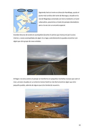 32
Siguiendo hacía el norte en dirección NordKapp, quizás el
punto más turístico del norte de Noruega y situado en la
isla de Magerøya conectada con tierra mediante un tunel
subacuático, pasaremos a través de paisajes desoladores
pero a la vez con un encanto especial.
Grandes llanuras de tundra te acompañan durante el camino que transcurre por la zona
interior, a veces acompañadas de algún río o lago y extrañamente te puedes encontrar con
algún que otro grupo de casas aisladas.
Al llegar a la zona costera el paisaje se transforma en pequeñas montañas rocosas que caen al
mar y al estar situados en un entorno menos hostil es más fácil encontrar algún que otro
pequeño pueblo, además de alguna que otra tienda de souvenirs.
 