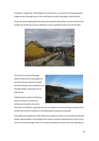 34
complejo no dispone de hotel (Dispone de restaurante y una sala de cine donde proyectan
imágenes sobre Noruega ) pero si de un parking que permite, bajo pago, la pernoctación.
Ya que nos hemos desplazado hasta este punto podemos aprovechar y conocer los diminutos
pueblos que conforman esta isla y descubrir en que recónditos puntos vive la humanidad.
Para concluir la ruta por Noruega
podemos adentrarnos hacía algúna de
las penínsulas que existen en la parte
nord-este del país como la península de
Varangerhavøya, la península más al
este del país.
Podemos hacer parada en Vardø que
ofrece una bonita y curiosa ruta
turística por el pueblo. Un camino
marcado en el asfalto te va guiando entre las principales atracciones del lugar mientras varios
carteles informativos te explican lo más destacado de cada punto de parada.
Este pueblo esta bañado por el Mar de Barents y la pesca ha sido y es la principal actividad del
pueblo, además debido a esto antiguamente tenían muchisima población Rusa y esto se hace
notar en el museo Noruego- Ruso y en una de las esculturas en honor a los rusos fallecidos en
 