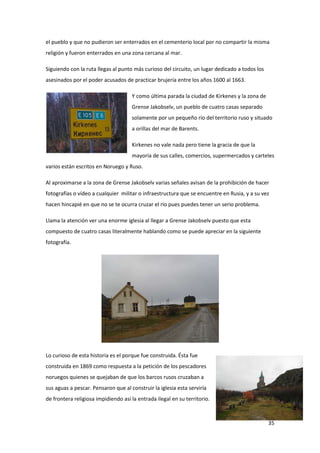 35
el pueblo y que no pudieron ser enterrados en el cementerio local por no compartir la misma
religión y fueron enterrados en una zona cercana al mar.
Siguiendo con la ruta llegas al punto más curioso del circuito, un lugar dedicado a todos los
asesinados por el poder acusados de practicar brujería entre los años 1600 al 1663.
Y como última parada la ciudad de Kirkenes y la zona de
Grense Jakobselv, un pueblo de cuatro casas separado
solamente por un pequeño río del territorio ruso y situado
a orillas del mar de Barents.
Kirkenes no vale nada pero tiene la gracia de que la
mayoría de sus calles, comercios, supermercados y carteles
varios están escritos en Noruego y Ruso.
Al aproximarse a la zona de Grense Jakobselv varias señales avisan de la prohibición de hacer
fotografías o vídeo a cualquier militar o infraestructura que se encuentre en Rusia, y a su vez
hacen hincapié en que no se te ocurra cruzar el río pues puedes tener un serio problema.
Llama la atención ver una enorme iglesia al llegar a Grense Jakobselv puesto que esta
compuesto de cuatro casas literalmente hablando como se puede apreciar en la siguiente
fotografía.
Lo curioso de esta historia es el porque fue construida. Ésta fue
construida en 1869 como respuesta a la petición de los pescadores
noruegos quienes se quejaban de que los barcos rusos cruzaban a
sus aguas a pescar. Pensaron que al construir la iglesia esta serviría
de frontera religiosa impidiendo así la entrada ilegal en su territorio.
 