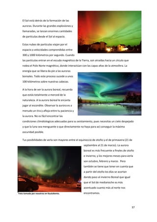 37
El Sol está detrás de la formación de las
auroras. Durante las grandes explosiones y
llamaradas, se lanzan enormes cantidades
de partículas desde el Sol al espacio.
Estas nubes de partículas viajan por el
espacio a velocidades comprendidas entre
300 y 1000 kilómetros por segundo. Cuando
las partículas entran en el escudo magnético de la Tierra, son atraídas hacia un círculo que
rodea el Polo Norte magnético, donde interactúan con las capas altas de la atmosfera. La
energía que se libera da pie a las auroras
boreales. Todo este proceso sucede a unos
100 kilómetros sobre nuestras cabezas.
A la hora de ver la aurora boreal, recuerda
que estás totalmente a merced de la
naturaleza. A la aurora boreal le encanta
jugar al escondite. Observar la aurora es a
menudo un tira y afloja entre tu paciencia y
la aurora. No es fácil encontrar las
condiciones climátologicas adecuadas para su avistamiento, pues necesitas un cielo despejado
y que la luna sea menguante o que directamente no haya para así conseguir la máxima
oscuridad posible.
Tus posibilidades de verla son mayores entre el equinoccio de otoño y el de primavera (21 de
septiembre al 21 de marzo). La aurora
boreal es más frecuente a finales de otoño
e invierno, y los mejores meses para verla
son octubre, febrero y marzo. Pero
también se tiene que tener en cuenta que
a partir del otoño los días se acortan
dando paso al invierno Boreal que igual
que el Sol de medianoche es más
acentuado cuanto más al norte nos
encontramos.Foto tomada por nosotros en Kautokenio.
 