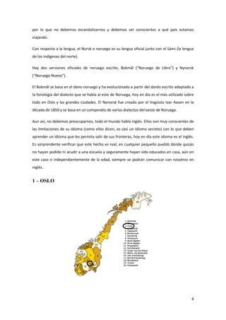 4
por lo que no debemos escandalizarnos y debemos ser conscientes a qué país estamos
viajando.
Con respecto a la lengua, el Norsk o noruego es su lengua oficial junto con el Sámi (la lengua
de los indígenas del norte).
Hay dos versiones oficiales de noruego escrito, Bokmål (“Noruego de Libro”) y Nynorsk
(“Noruego Nuevo”).
El Bokmål se basa en el dano-noruego y ha evolucionado a partir del danés escrito adaptado a
la fonología del dialecto que se habla al este de Noruega, hoy en día es el más utilizado sobre
todo en Oslo y las grandes ciudades. El Nynorsk fue creado por el lingüista Ivar Aasen en la
década de 1850 y se basa en un compendio de varios dialectos del oeste de Noruega.
Aun así, no debemos preocuparnos, todo el mundo habla inglés. Ellos son muy conscientes de
las limitaciones de su idioma (como ellos dicen, es casi un idioma secreto) con lo que deben
aprender un idioma que les permita salir de sus fronteras, hoy en día este idioma es el inglés.
Es sorprendente verificar que este hecho es real, en cualquier pequeño pueblo donde quizás
no hayan podido ni acudir a una escuela y seguramente hayan sido educados en casa, aún en
este caso e independientemente de la edad, siempre se podrán comunicar con nosotros en
inglés.
1 – OSLO
 