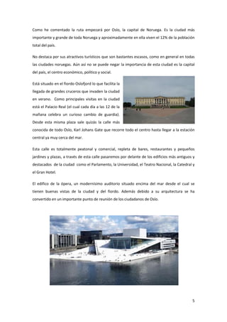 5
Como he comentado la ruta empezará por Oslo, la capital de Noruega. Es la ciudad más
importante y grande de toda Noruega y aproximadamente en ella viven el 12% de la población
total del país.
No destaca por sus atractivos turísticos que son bastantes escasos, como en general en todas
las ciudades noruegas. Aún así no se puede negar la importancia de esta ciudad es la capital
del país, el centro económico, político y social.
Está situado en el fiordo Oslofjord lo que facilita la
llegada de grandes cruceros que invaden la ciudad
en verano. Como principales visitas en la ciudad
está el Palacio Real (el cual cada día a las 12 de la
mañana celebra un curioso cambio de guardia).
Desde esta misma plaza sale quizás la calle más
conocida de todo Oslo, Karl Johans Gate que recorre todo el centro hasta llegar a la estación
central ya muy cerca del mar.
Esta calle es totalmente peatonal y comercial, repleta de bares, restaurantes y pequeños
jardines y plazas, a través de esta calle pasaremos por delante de los edificios más antiguos y
destacados de la ciudad como el Parlamento, la Universidad, el Teatro Nacional, la Catedral y
el Gran Hotel.
El edifico de la ópera, un modernísimo auditorio situado encima del mar desde el cual se
tienen buenas vistas de la ciudad y del fiordo. Además debido a su arquitectura se ha
convertido en un importante punto de reunión de los ciudadanos de Oslo.
 