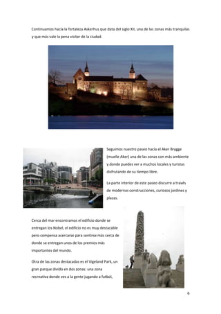6
Continuamos hacía la fortaleza Askerhus que data del siglo XII, una de las zonas más tranquilas
y que más vale la pena visitar de la ciudad.
Seguimos nuestro paseo hacía el Aker Brygge
(muelle Aker) una de las zonas con más ambiente
y donde puedes ver a muchos locales y turistas
disfrutando de su tiempo libre.
La parte interior de este paseo discurre a través
de modernas construcciones, curiosos jardines y
plazas.
Cerca del mar encontramos el edificio donde se
entregan los Nobel, el edificio no es muy destacable
pero compensa acercarse para sentirse más cerca de
donde se entregan unos de los premios más
importantes del mundo.
Otra de las zonas destacadas es el Vigeland Park, un
gran parque divido en dos zonas: una zona
recreativa donde ves a la gente jugando a futbol,
 