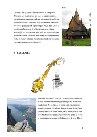 8
Dejando a tras la capital y adentrándonos en la región de
Telemark, nos encontramos con unos de los ejemplos más
maravillosos de iglesias de maderas, la iglesia de Heddal. Esta
impresionante obra asombra a todo el que decide ir a visitarla,
hay varias iglesias de este tipo en el país incluso de la Urnes es
considerada Patrimonio de la Humanidad, pero esta es
aconsejable por su estado perfecto y por ser menos turísticas
que muchas otras. Construida en el 1200, esta completamente
hecha de madera tallada a mano, los detalles tanto interiores
como exteriores son impresionantes.
3 – LYSEFJORD
Uno de los fiordos más turísticos y más accesibles de Noruega
es el Lysefjord situado en la región de Rogaland. Aún siendo
muy turístico ofrece algunos de los recursos naturales más
impresionantes de todo el país. A parte de tener la opción de
contemplar el fiordo desde el mar, tierra o aire (el servicio de
avionetas de alquiler es bastante común) nos ofrece la opción
de hacer dos excursiones a pie (más o menos de unas 4 horas
 
