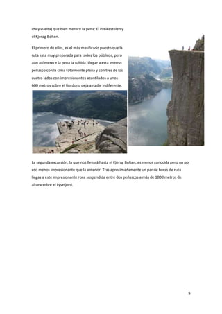 9
ida y vuelta) que bien merece la pena: El Preikestolen y
el Kjerag Bolten.
El primero de ellos, es el más masificado puesto que la
ruta esta muy preparada para todos los públicos, pero
aún así merece la pena la subida. Llegar a esta imenso
peñasco con la cima totalmente plana y con tres de los
cuatro lados con impresionantes acantilados a unos
600 metros sobre el fiordono deja a nadie indiferente.
La segunda excursión, la que nos llevará hasta el Kjerag Bolten, es menos conocida pero no por
eso menos impresionante que la anterior. Tras aproximadamente un par de horas de ruta
llegas a este impresionante roca suspendida entre dos peñascos a más de 1000 metros de
altura sobre el Lysefjord.
 