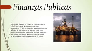 Mientras la mayoría de países de Europa procuran
reducir sus gastos, Noruega no tiene que
preocuparse. El país ha invertido tan sabiamente sus
ingresos de sus reservas de petróleo y gas, que
amasó el que muchos consideran el fondo soberano
más grande del mundo. Se calcula que en el año
2020 alcanzará el millón de millones de dólares.
 