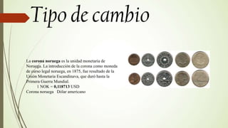 La corona noruega es la unidad monetaria de
Noruega. La introducción de la corona como moneda
de curso legal noruega, en 1875, fue resultado de la
Unión Monetaria Escandinava, que duró hasta la
Primera Guerra Mundial.
1 NOK = 0,118713 USD
Corona noruega Dólar americano
 