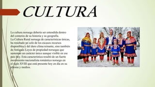 La cultura noruega debería ser entendida dentro
del contexto de su historia y su geografía.
La Cultura Rural noruega de características únicas,
ha resultado no solo de los escasos recursos
disponibles y del duro clima reinante, sino también
de Antiguas Leyes de propiedad noruegas que
sustentan un carácter único aunque visible en ese
país hoy. Esta característica resultó de un fuerte
movimiento nacionalista romántico noruego en
el siglo XVIII que está presente hoy en día en su
idioma y medios.
 