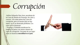 -Selfors Schanche finn-Arne, presidente de
la Corte de Distrito de Noruega, fue claro y
conciso. «En todas partes hay casos de
corrupción, pero en nuestro país no hay
tantos, no es un destacado problema. Los
casos así no destacan»
- Noruega y Finlandia encabezan los
ranking de países con menor número de
casos de corrupción. Una parte de ese logro
recae en laestricta moralidad en el país.
 