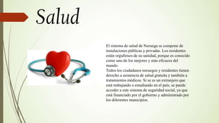El sistema de salud de Noruega se compone de
instalaciones públicas y privadas. Los residentes
están orgullosos de su sanidad, porque es conocido
como uno de los mejores y más eficaces del
mundo.
Todos los ciudadanos noruegos y residentes tienen
derecho a asistencia de salud gratuita y también a
tratamientos médicos. Si se es un extranjero que
está trabajando o estudiando en el país, se puede
acceder a este sistema de seguridad social, ya que
está financiado por el gobierno y administrado por
los diferentes municipios.
 