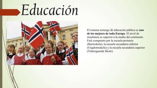 El sistema noruego de educación pública es uno
de los mejores de toda Europa. El nivel de
enseñanza es superior a la media del continente.
Está compuesto por la escuela primaria
(Barneskole), la escuela secundaria inferior
(Ungdomsskole) y la escuela secundaria superior
(Videregaende Skole).
 