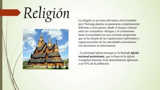 La religión es un tema relevante a nivel mundial
pero Noruega plantea un panorama completamente
diferente a otros países, desde el choque cultural
entre las costumbres vikingas y el cristianismo
hasta la actualidad con una corriente progresista
que se ha alejado de las regulaciones espirituales y
organizacionales de las autoridades eclesiásticas
con decisiones revolucionarias.
- La principal iglesia noruega es la llamada iglesia
nacional protestante, que se basa en la iglesia
evangélica luterana. Esta denominación aglomera
a un 83% de la población
 
