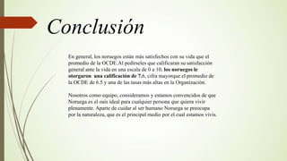 Conclusión
En general, los noruegos están más satisfechos con su vida que el
promedio de la OCDE.Al pedírseles que calificaran su satisfacción
general ante la vida en una escala de 0 a 10, los noruegos le
otorgaron una calificación de 7.6, cifra mayorque el promedio de
la OCDE de 6.5 y una de las tasas más altas en la Organización.
Nosotros como equipo, consideramos y estamos convencidos de que
Noruega es el oaís ideal para cualquier persona que quiera vivir
plenamente. Aparte de cuidar al ser humano Noruega se preocupa
por la naturaleza, que es el principal medio por el cual estamos vivis.
 