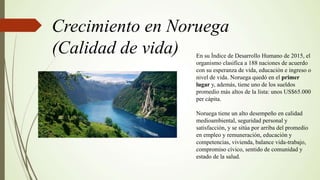 Crecimiento en Noruega
(Calidad de vida) En su Índice de Desarrollo Humano de 2015, el
organismo clasifica a 188 naciones de acuerdo
con su esperanza de vida, educación e ingreso o
nivel de vida. Noruega quedó en el primer
lugar y, además, tiene uno de los sueldos
promedio más altos de la lista: unos US$65.000
per cápita.
Noruega tiene un alto desempeño en calidad
medioambiental, seguridad personal y
satisfacción, y se sitúa por arriba del promedio
en empleo y remuneración, educación y
competencias, vivienda, balance vida-trabajo,
compromiso cívico, sentido de comunidad y
estado de la salud.
 