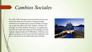 Cambios Sociales
En el año 1900, Noruega era una economía arcaica cuyo
sector más poderoso era la pesca. Aunque los datos
económicos de aquella época son poco fiables, Noruega
era un país más pobre que Chile, España o Irlanda. Sin
embargo, cien años después Noruega es el segundo país
más rico del mundo (por detrás de Luxemburgo) con una
renta per cápita de más de 67.000 dólares. Petróleo y una
gestión excelente son las claves que han conducido a este
país a convertirse en un modelo para otras naciones.
 